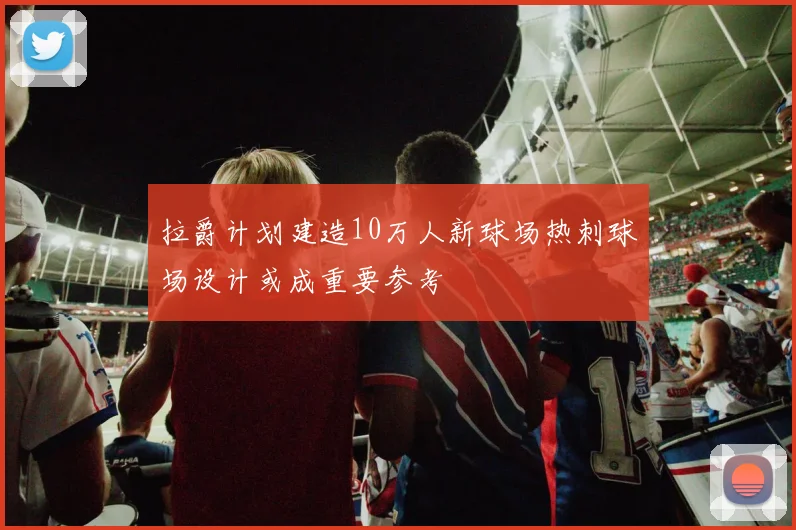 拉爵计划建造10万人新球场热刺球场设计或成重要参考