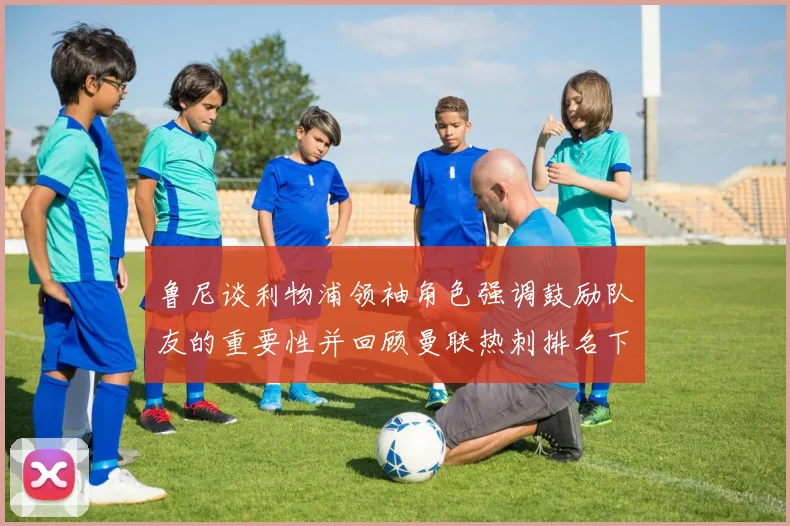 鲁尼谈利物浦领袖角色强调鼓励队友的重要性并回顾曼联热刺排名下滑经历