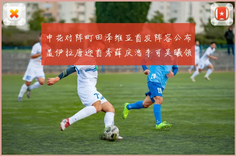申花对阵町田泽维亚首发阵容公布盖伊拉唐迎首秀薛庆浩李可吴曦领衔出战
