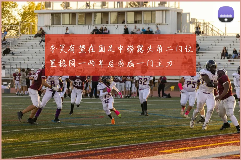 李昊有望在国足中崭露头角二门位置稳固一两年后或成一门主力