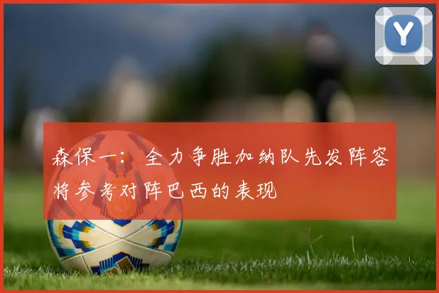 森保一：全力争胜加纳队先发阵容将参考对阵巴西的表现