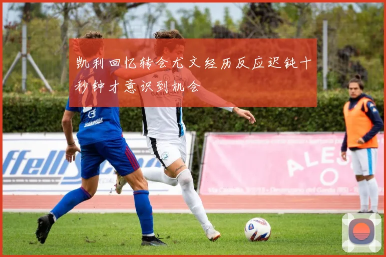 凯利回忆转会尤文经历反应迟钝十秒钟才意识到机会