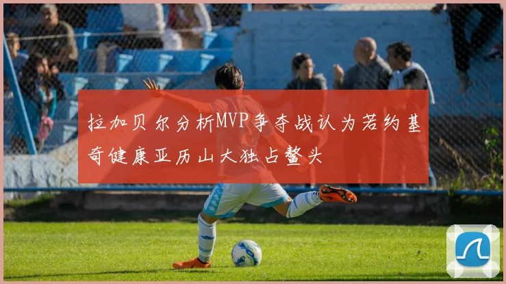 拉加贝尔分析MVP争夺战认为若约基奇健康亚历山大独占鳌头