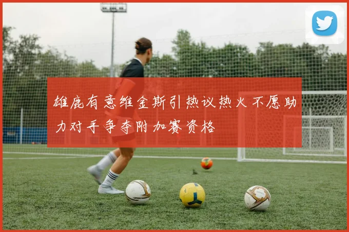 雄鹿有意维金斯引热议热火不愿助力对手争夺附加赛资格