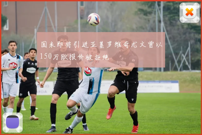 国米即将引进亚基罗维奇尤文曾以150万欧报价被拒绝