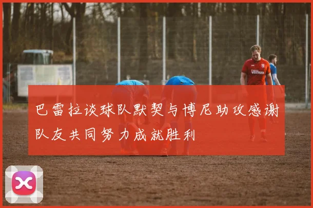 巴雷拉谈球队默契与博尼助攻感谢队友共同努力成就胜利