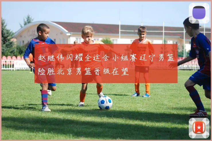 赵继伟闪耀全运会小组赛辽宁男篮险胜北京男篮晋级在望