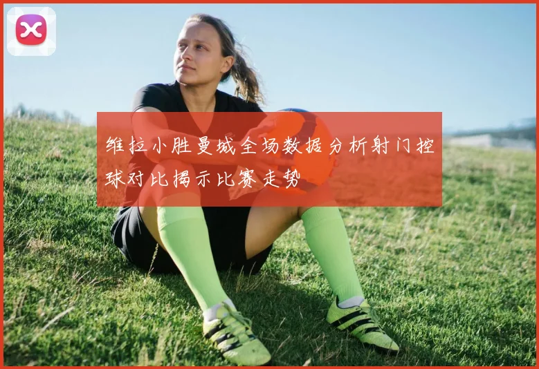 维拉小胜曼城全场数据分析射门控球对比揭示比赛走势