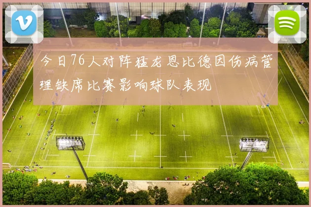 今日76人对阵猛龙恩比德因伤病管理缺席比赛影响球队表现