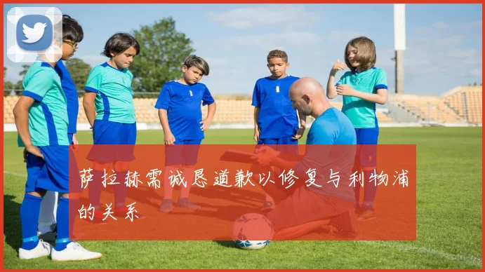 萨拉赫需诚恳道歉以修复与利物浦的关系