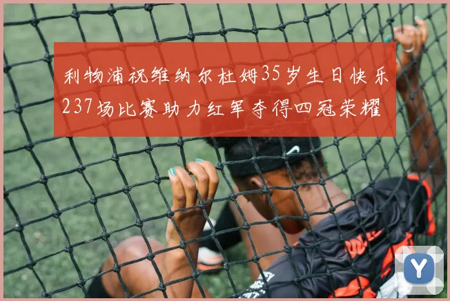 利物浦祝维纳尔杜姆35岁生日快乐237场比赛助力红军夺得四冠荣耀