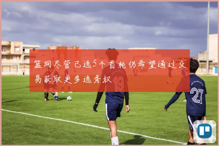 篮网尽管已选5个首轮仍希望通过交易获取更多选秀权