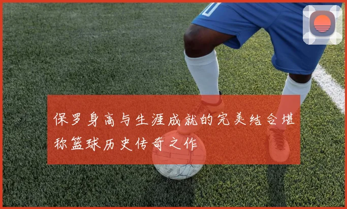 保罗身高与生涯成就的完美结合堪称篮球历史传奇之作