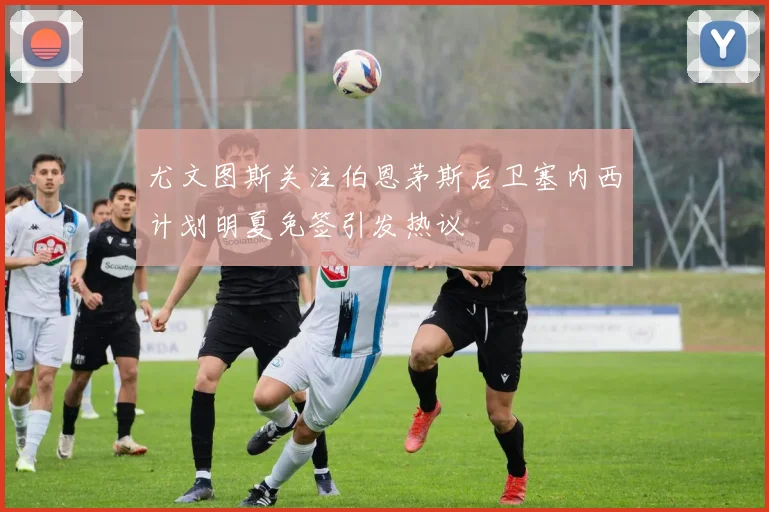 尤文图斯关注伯恩茅斯后卫塞内西计划明夏免签引发热议