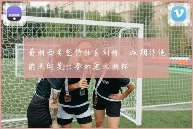 普利西奇坚持独自训练囧叔期待他能及时复出参加意大利杯