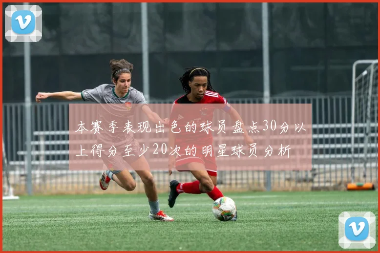 本赛季表现出色的球员盘点30分以上得分至少20次的明星球员分析
