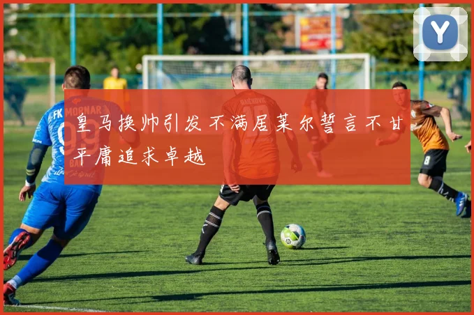 皇马换帅引发不满居莱尔誓言不甘平庸追求卓越