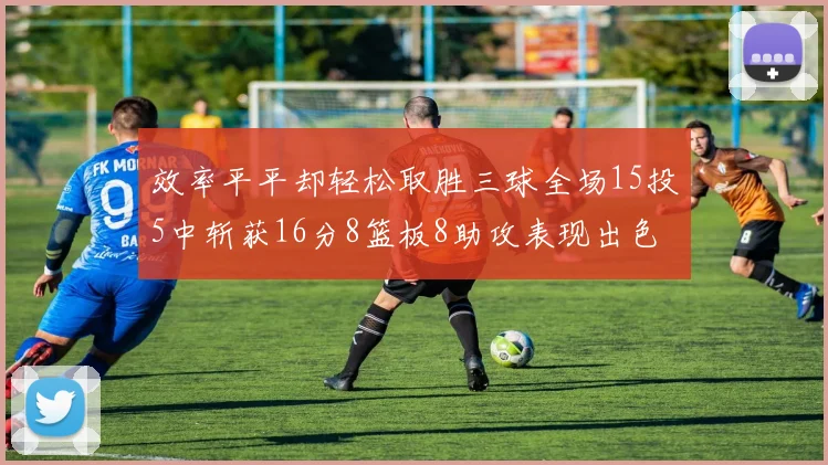 效率平平却轻松取胜三球全场15投5中斩获16分8篮板8助攻表现出色