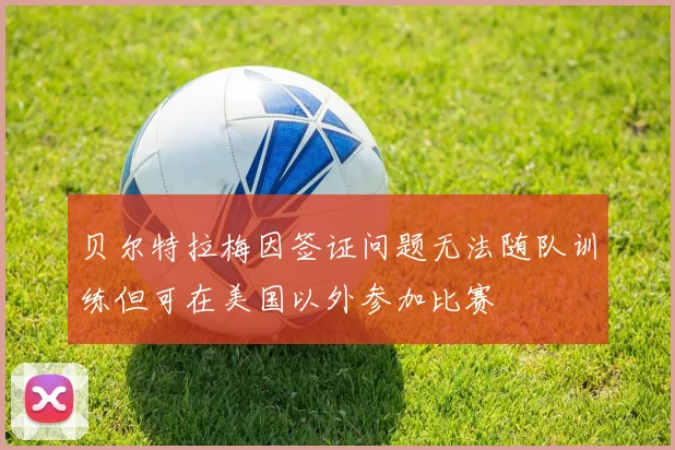 贝尔特拉梅因签证问题无法随队训练但可在美国以外参加比赛
