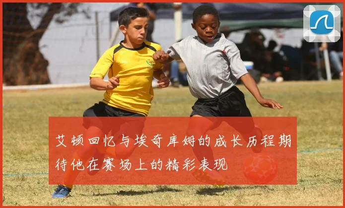 艾顿回忆与埃奇库姆的成长历程期待他在赛场上的精彩表现
