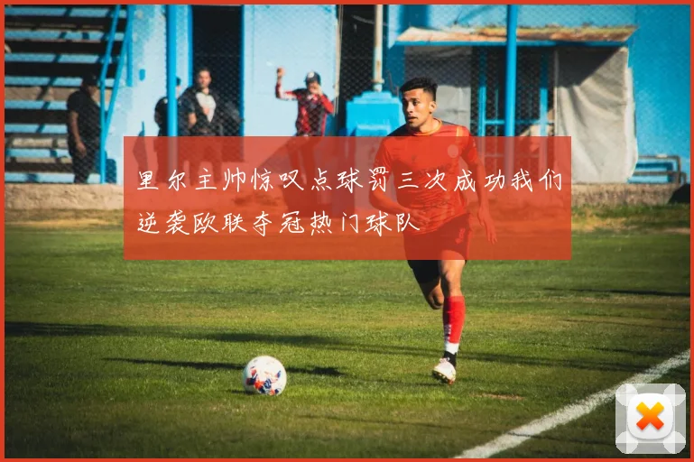 里尔主帅惊叹点球罚三次成功我们逆袭欧联夺冠热门球队