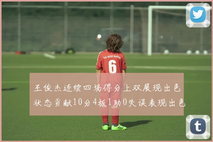王俊杰连续四场得分上双展现出色状态贡献10分4板1助0失误表现出色