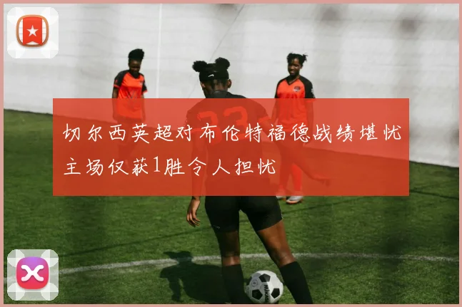 切尔西英超对布伦特福德战绩堪忧主场仅获1胜令人担忧
