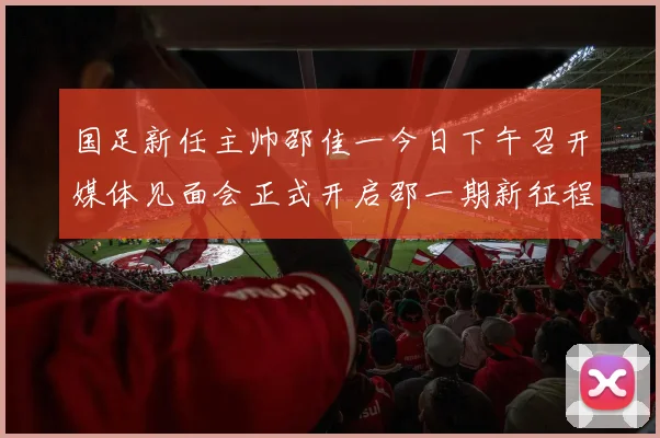 国足新任主帅邵佳一今日下午召开媒体见面会正式开启邵一期新征程