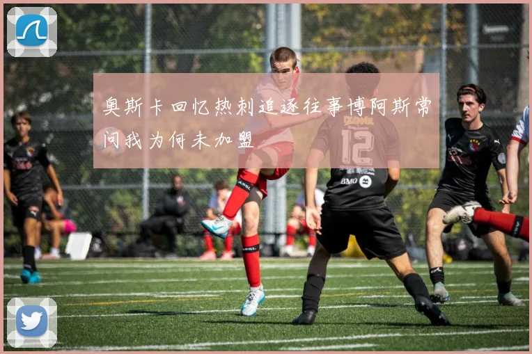 奥斯卡回忆热刺追逐往事博阿斯常问我为何未加盟