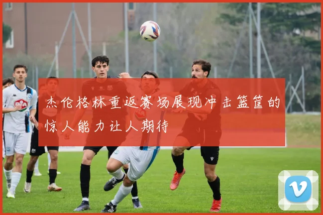 杰伦格林重返赛场展现冲击篮筐的惊人能力让人期待