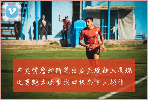 布克赞詹姆斯复出后无缝融入展现比赛魅力逐步找回状态令人期待