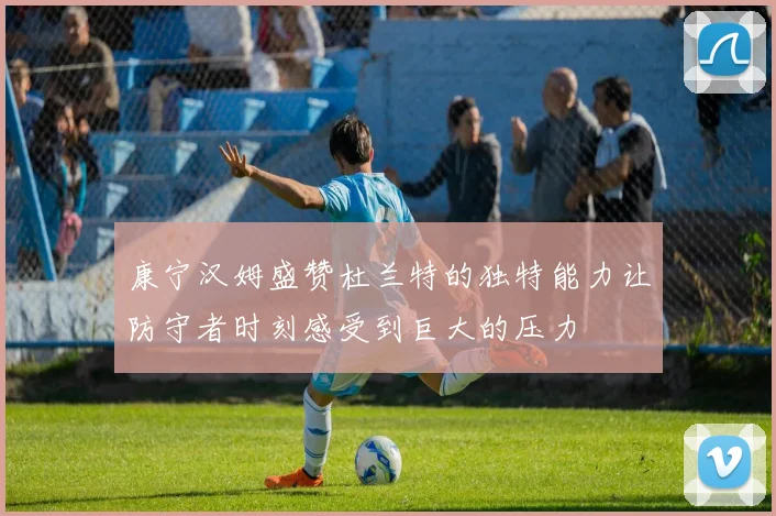 康宁汉姆盛赞杜兰特的独特能力让防守者时刻感受到巨大的压力