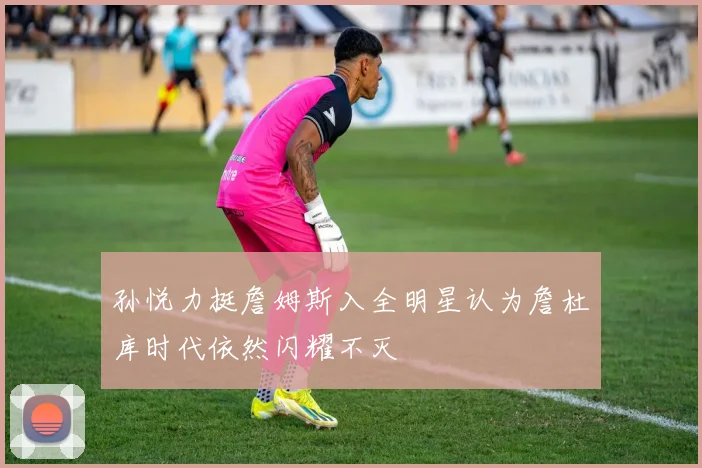 孙悦力挺詹姆斯入全明星认为詹杜库时代依然闪耀不灭