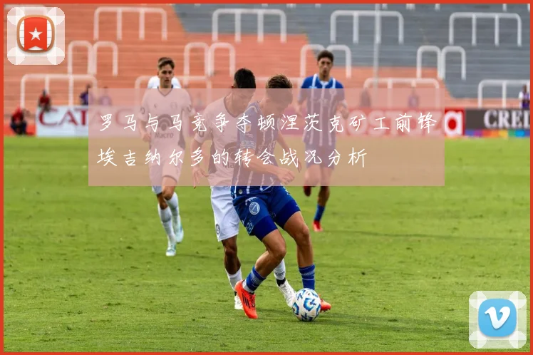 罗马与马竞争夺顿涅茨克矿工前锋埃吉纳尔多的转会战况分析