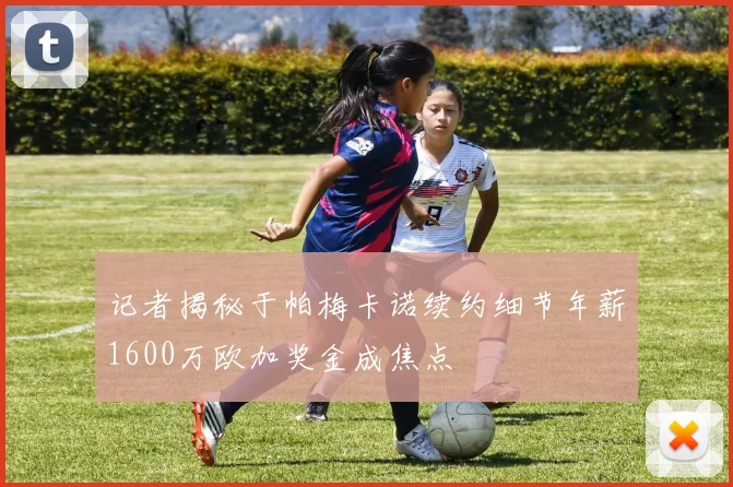记者揭秘于帕梅卡诺续约细节年薪1600万欧加奖金成焦点